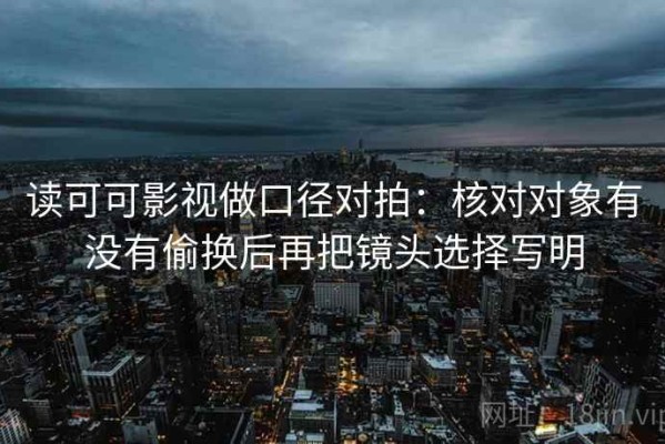 读可可影视做口径对拍：核对对象有没有偷换后再把镜头选择写明