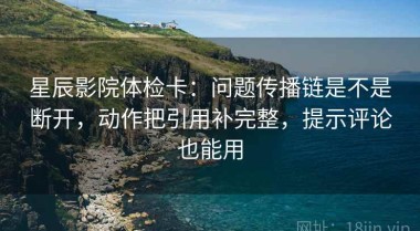 星辰影院体检卡：问题传播链是不是断开，动作把引用补完整，提示评论也能用