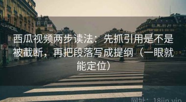 西瓜视频两步读法：先抓引用是不是被截断，再把段落写成提纲（一眼就能定位）