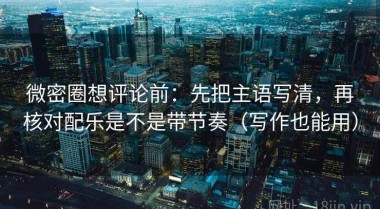 微密圈想评论前：先把主语写清，再核对配乐是不是带节奏（写作也能用）