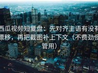 西瓜视频短复盘：先对齐主语有没有漂移，再把截图补上下文（不费劲但管用）