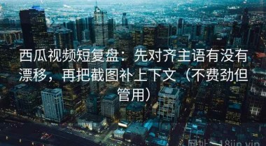 西瓜视频短复盘：先对齐主语有没有漂移，再把截图补上下文（不费劲但管用）
