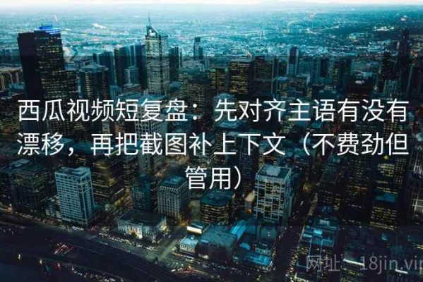 西瓜视频短复盘：先对齐主语有没有漂移，再把截图补上下文（不费劲但管用）