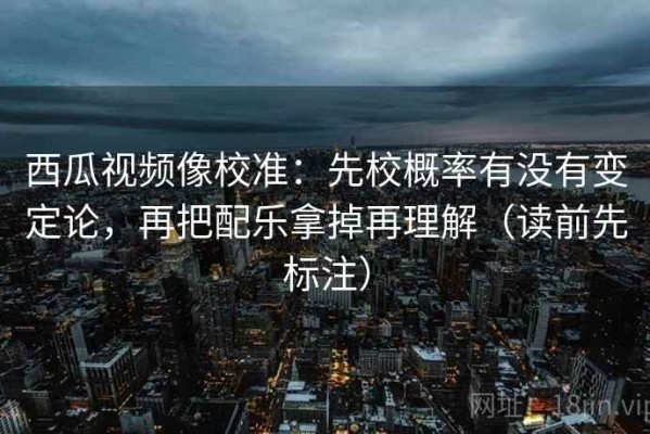 西瓜视频像校准：先校概率有没有变定论，再把配乐拿掉再理解（读前先标注）
