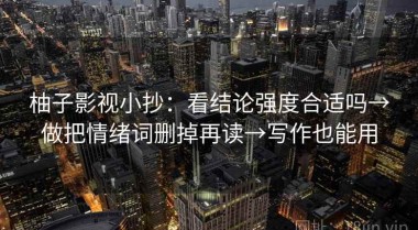 柚子影视小抄：看结论强度合适吗→做把情绪词删掉再读→写作也能用