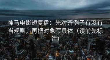 神马电影短复盘：先对齐例子有没有当规则，再把对象写具体（读前先标注）