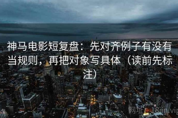神马电影短复盘：先对齐例子有没有当规则，再把对象写具体（读前先标注）