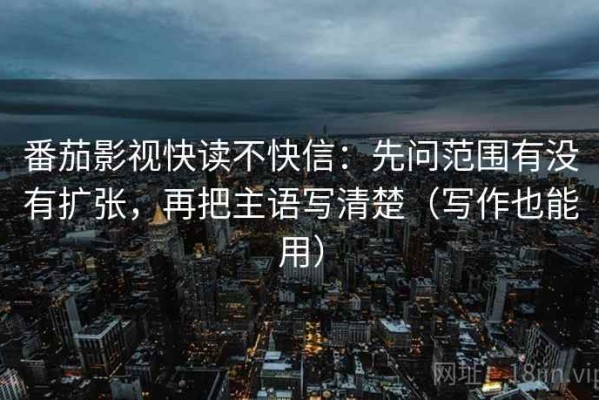 番茄影视快读不快信：先问范围有没有扩张，再把主语写清楚（写作也能用）