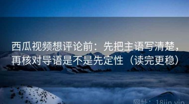 西瓜视频想评论前：先把主语写清楚，再核对导语是不是先定性（读完更稳）