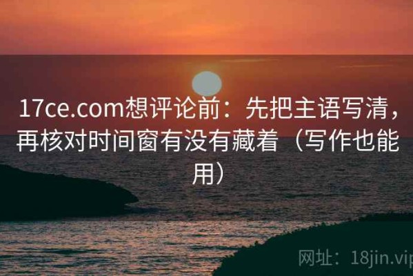 17ce.com想评论前：先把主语写清，再核对时间窗有没有藏着（写作也能用）