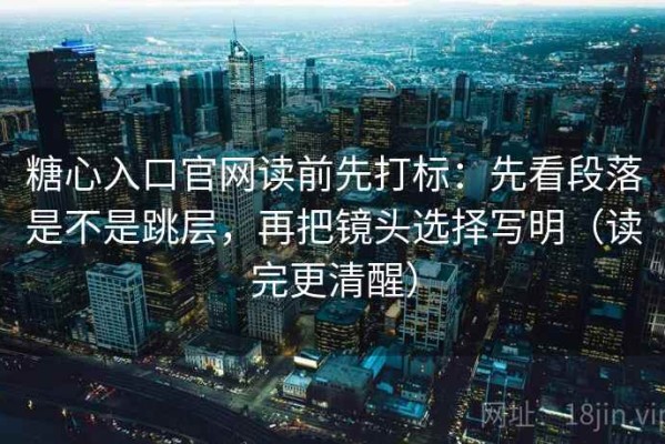 糖心入口官网读前先打标：先看段落是不是跳层，再把镜头选择写明（读完更清醒）