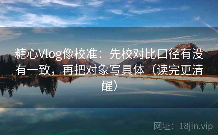 糖心Vlog像校准：先校对比口径有没有一致，再把对象写具体（读完更清醒）
