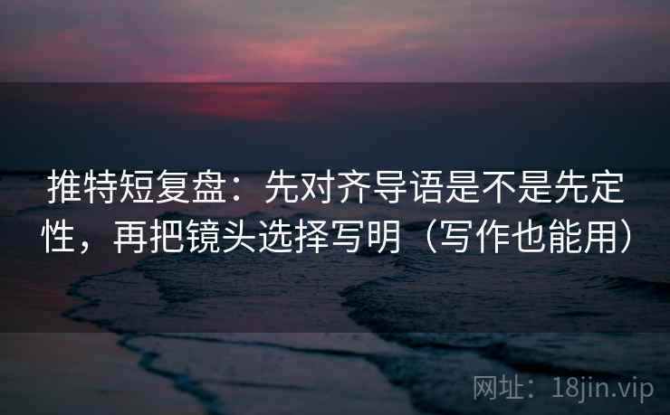 推特短复盘：先对齐导语是不是先定性，再把镜头选择写明（写作也能用）