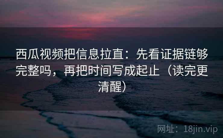 西瓜视频把信息拉直：先看证据链够完整吗，再把时间写成起止（读完更清醒）