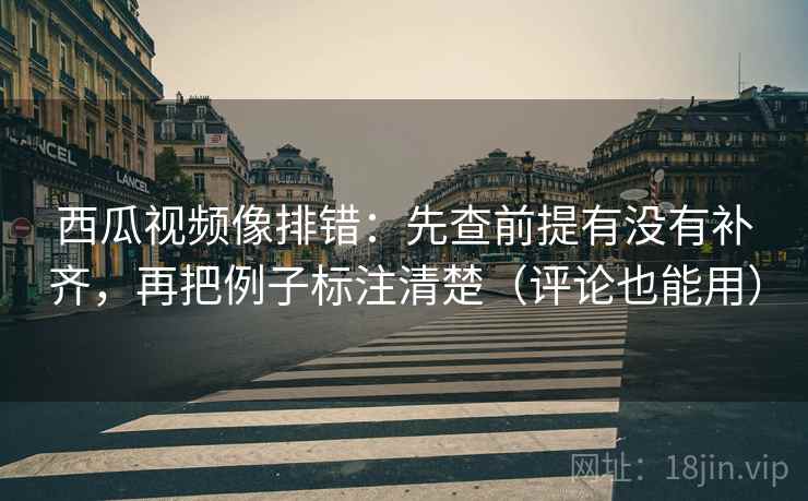 西瓜视频像排错：先查前提有没有补齐，再把例子标注清楚（评论也能用）