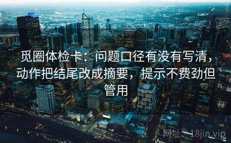 觅圈体检卡：问题口径有没有写清，动作把结尾改成摘要，提示不费劲但管用