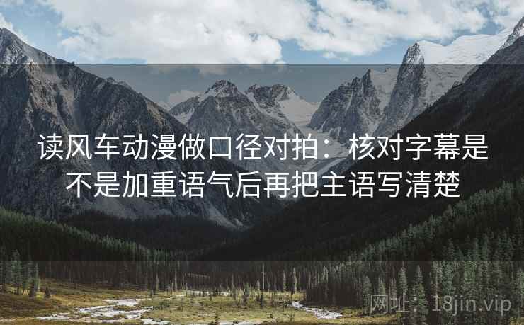 读风车动漫做口径对拍：核对字幕是不是加重语气后再把主语写清楚