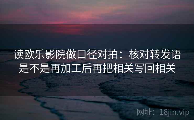 读欧乐影院做口径对拍：核对转发语是不是再加工后再把相关写回相关