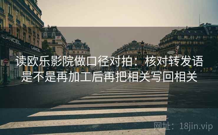 读欧乐影院做口径对拍：核对转发语是不是再加工后再把相关写回相关