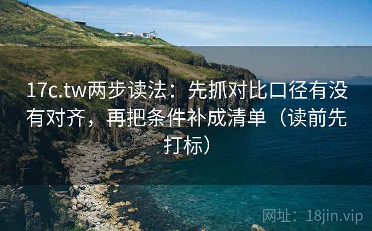 17c.tw两步读法：先抓对比口径有没有对齐，再把条件补成清单（读前先打标）