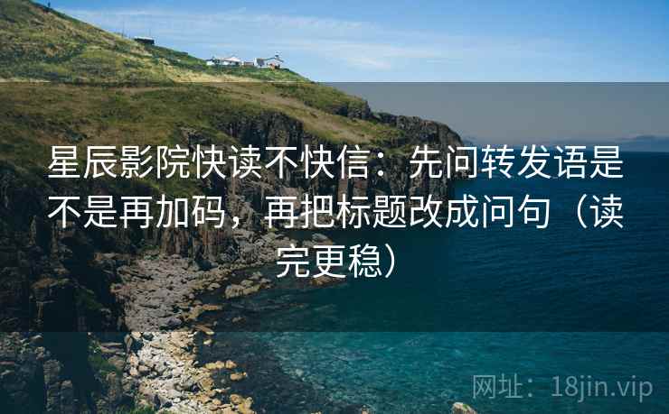 星辰影院快读不快信：先问转发语是不是再加码，再把标题改成问句（读完更稳）