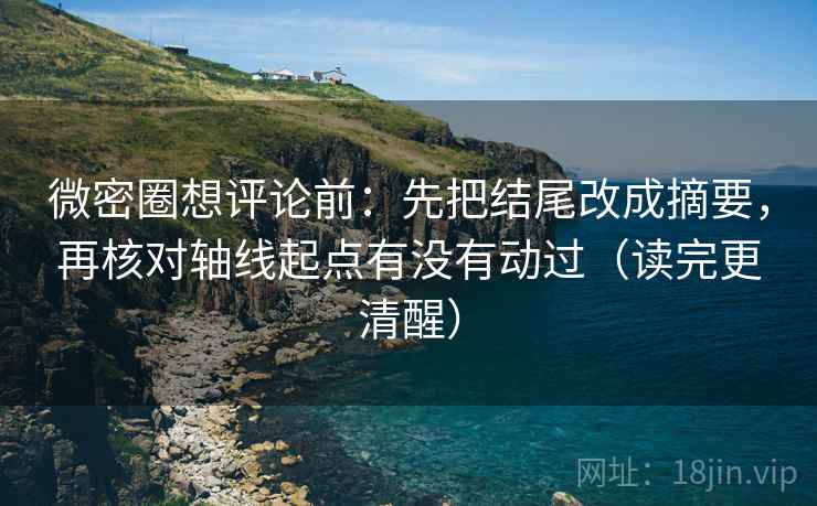微密圈想评论前：先把结尾改成摘要，再核对轴线起点有没有动过（读完更清醒）