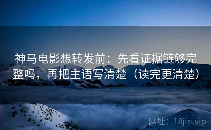 神马电影想转发前：先看证据链够完整吗，再把主语写清楚（读完更清楚）