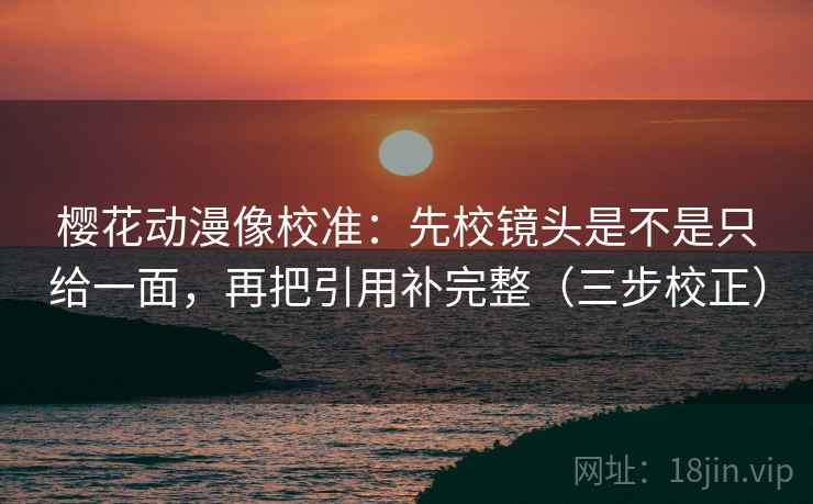 樱花动漫像校准：先校镜头是不是只给一面，再把引用补完整（三步校正）