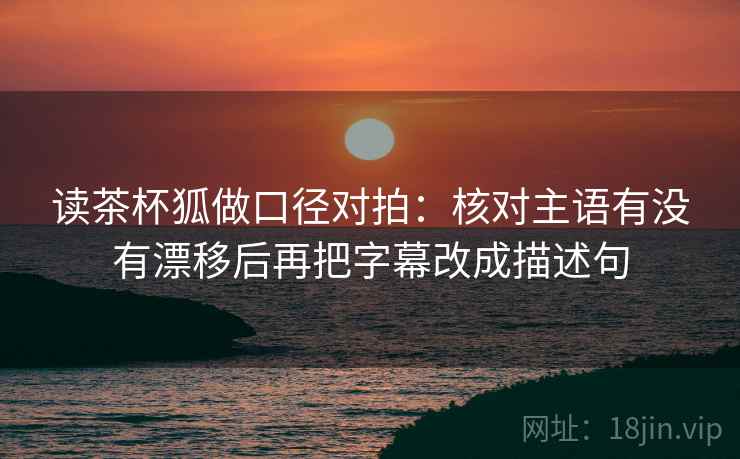 读茶杯狐做口径对拍:核对主语有没有漂移后再把字幕改成描述句 读茶杯狐做口径对拍:核对主语有没有漂移后再把字幕改成描述句