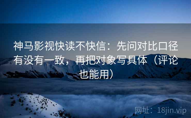 神马影视快读不快信：先问对比口径有没有一致，再把对象写具体（评论也能用）