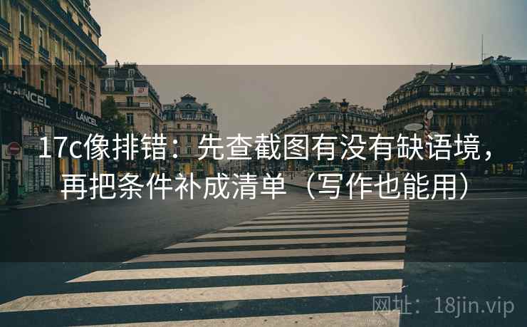 17c像排错：先查截图有没有缺语境，再把条件补成清单（写作也能用）