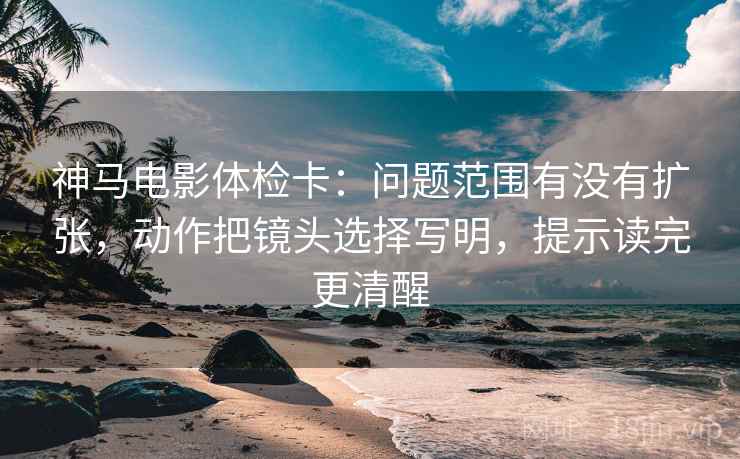 神马电影体检卡：问题范围有没有扩张，动作把镜头选择写明，提示读完更清醒