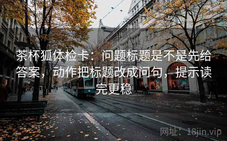 茶杯狐体检卡:问题标题是不是先给答案,动作把标题改成问句,提示读完更稳 茶杯狐体检卡:问题标题是不是先给答案,动作把标题改成问句,提示读完更稳