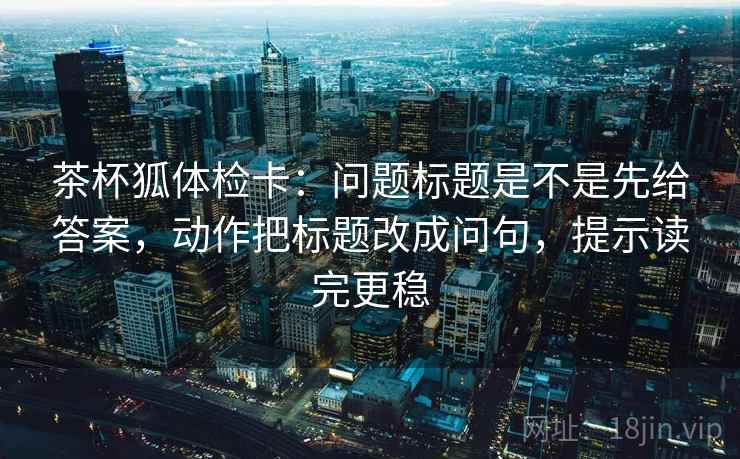 茶杯狐体检卡:问题标题是不是先给答案,动作把标题改成问句,提示读完更稳 茶杯狐体检卡:问题标题是不是先给答案,动作把标题改成问句,提示读完更稳
