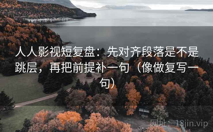 人人影视短复盘：先对齐段落是不是跳层，再把前提补一句（像做复写一句）