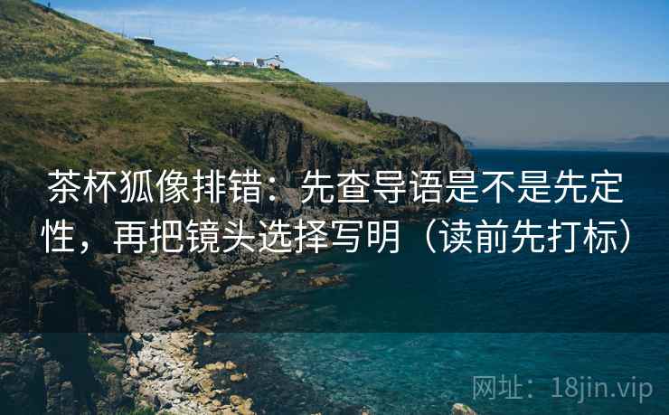 茶杯狐像排错：先查导语是不是先定性，再把镜头选择写明（读前先打标）