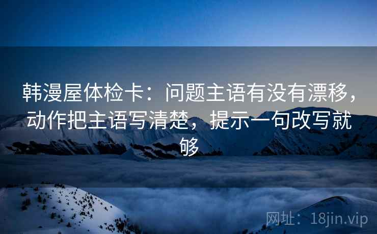 韩漫屋体检卡：问题主语有没有漂移，动作把主语写清楚，提示一句改写就够