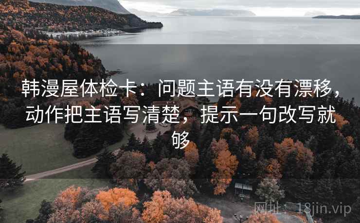 韩漫屋体检卡：问题主语有没有漂移，动作把主语写清楚，提示一句改写就够