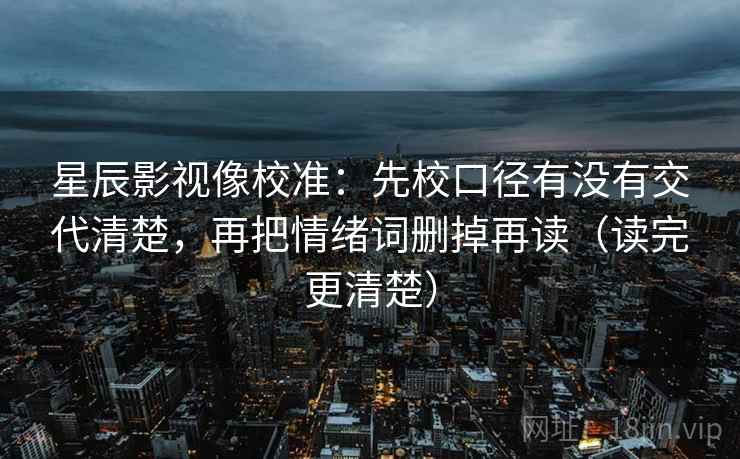 星辰影视像校准：先校口径有没有交代清楚，再把情绪词删掉再读（读完更清楚）