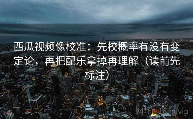 西瓜视频像校准：先校概率有没有变定论，再把配乐拿掉再理解（读前先标注）