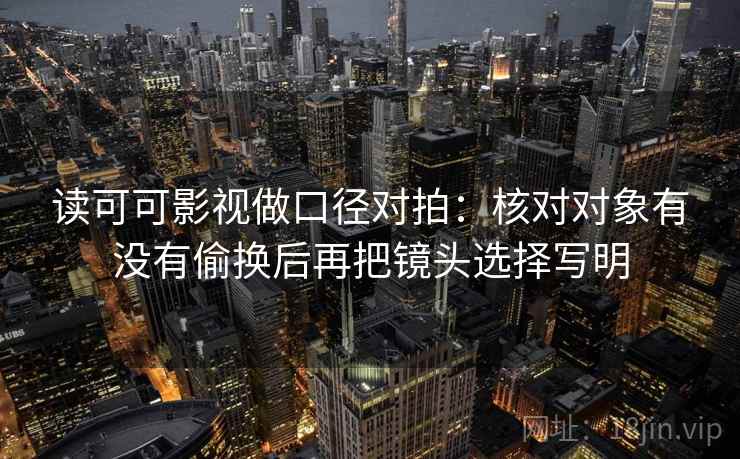 读可可影视做口径对拍：核对对象有没有偷换后再把镜头选择写明
