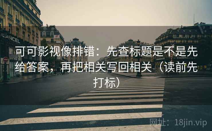 可可影视像排错：先查标题是不是先给答案，再把相关写回相关（读前先打标）