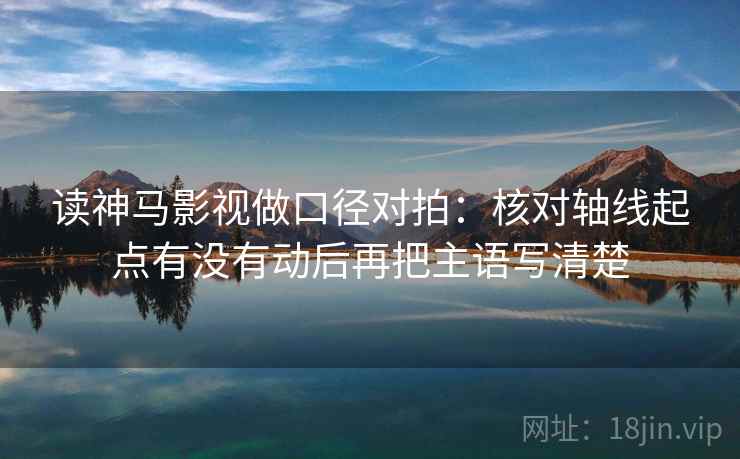 读神马影视做口径对拍：核对轴线起点有没有动后再把主语写清楚