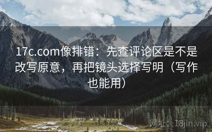 17c.com像排错：先查评论区是不是改写原意，再把镜头选择写明（写作也能用）