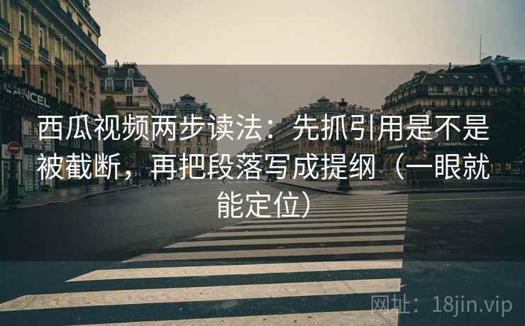 西瓜视频两步读法：先抓引用是不是被截断，再把段落写成提纲（一眼就能定位）