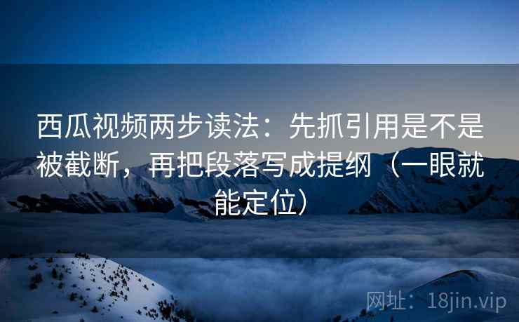 西瓜视频两步读法：先抓引用是不是被截断，再把段落写成提纲（一眼就能定位）
