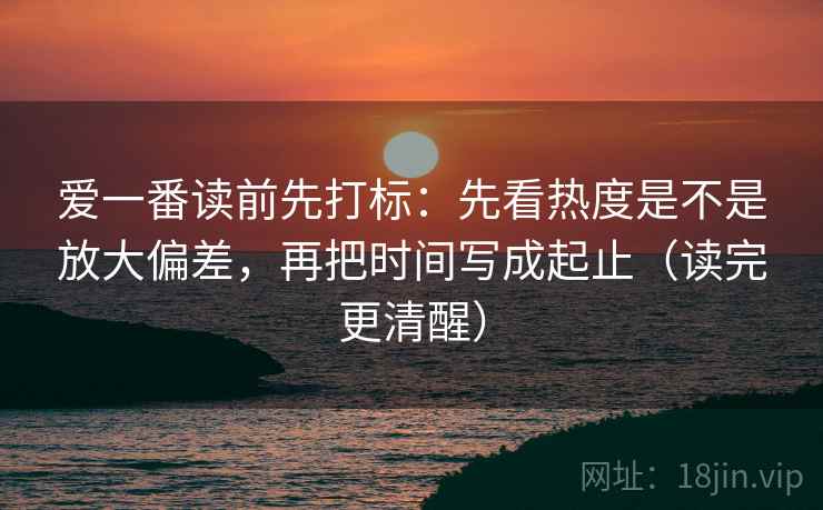 爱一番读前先打标：先看热度是不是放大偏差，再把时间写成起止（读完更清醒）