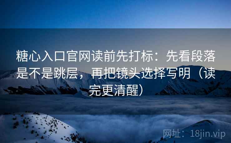 糖心入口官网读前先打标：先看段落是不是跳层，再把镜头选择写明（读完更清醒）