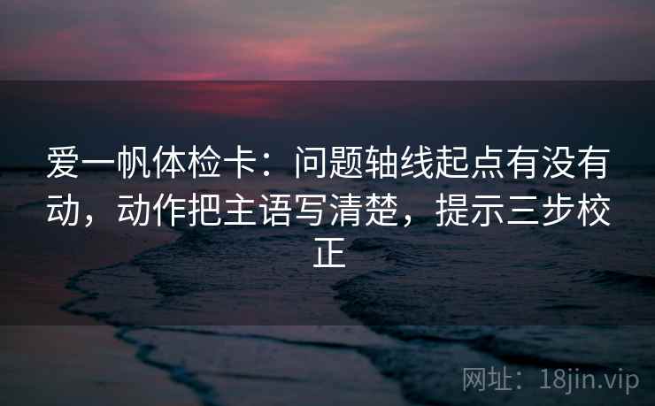 爱一帆体检卡：问题轴线起点有没有动，动作把主语写清楚，提示三步校正