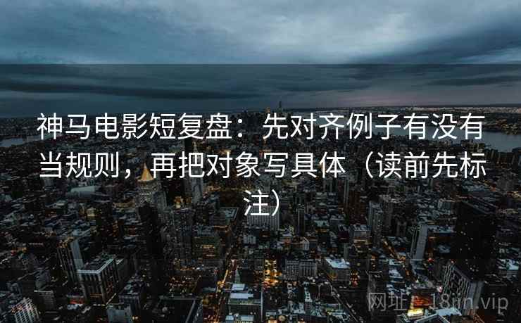 神马电影短复盘：先对齐例子有没有当规则，再把对象写具体（读前先标注）